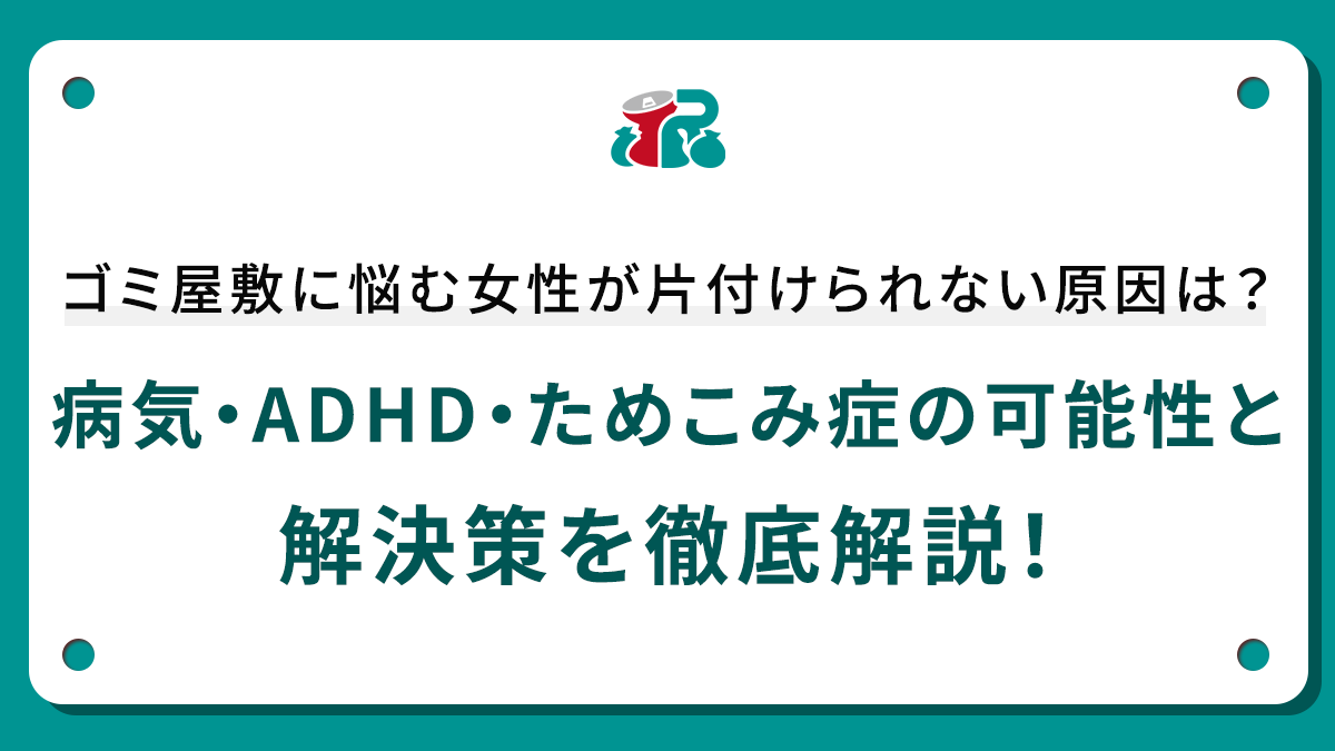 ゴミ屋敷に悩む女性が片付けられない原因は？病気・ADHD・ためこみ症の可能性と解決策を徹底解説！