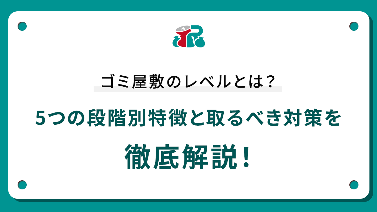 ゴミ屋敷のレベルとは？5つの段階別特徴と取るべき対策を徹底解説！