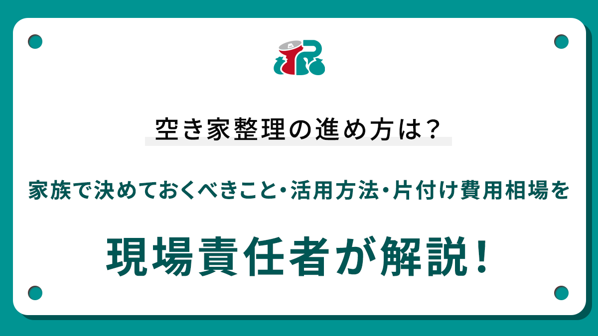 空き家整理の進め方は？家族で決めておくべきこと・活用方法・片付け費用相場を現場責任者が解説！