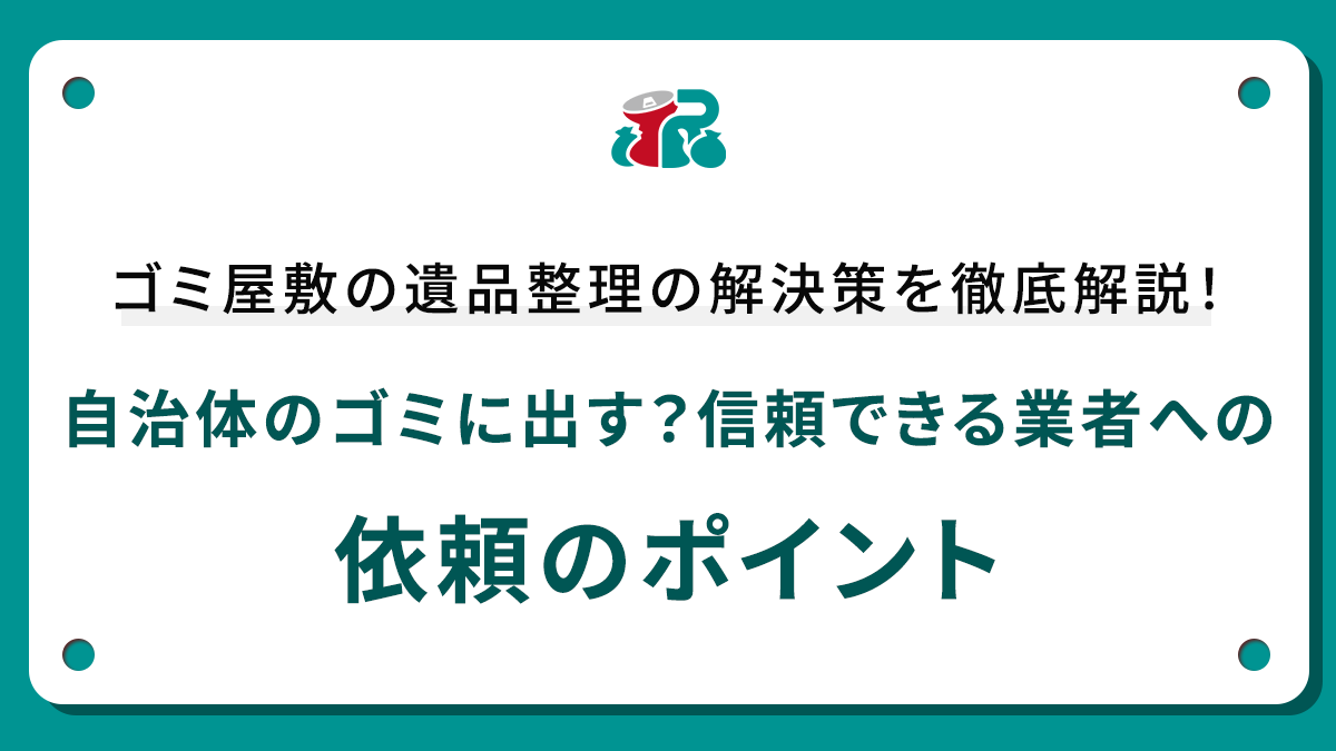 ゴミ屋敷の遺品整理の解決策を徹底解説！自治体のゴミに出す？信頼できる業者への依頼のポイント